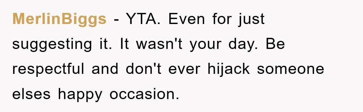 MerlinBiggs − YTA. Even for just suggesting it. It wasn't your day. Be respectful and don't ever hijack someone elses happy occasion.