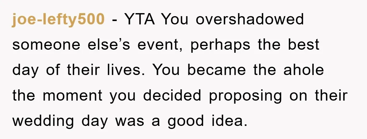 joe-lefty500 − YTA You overshadowed someone else’s event, perhaps the best day of their lives. You became the ahole the moment you decided proposing on their wedding day was a...