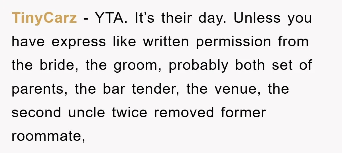 TinyCarz − YTA. It’s their day. Unless you have express like written permission from the bride, the groom, probably both set of parents, the bar tender, the venue, the second...