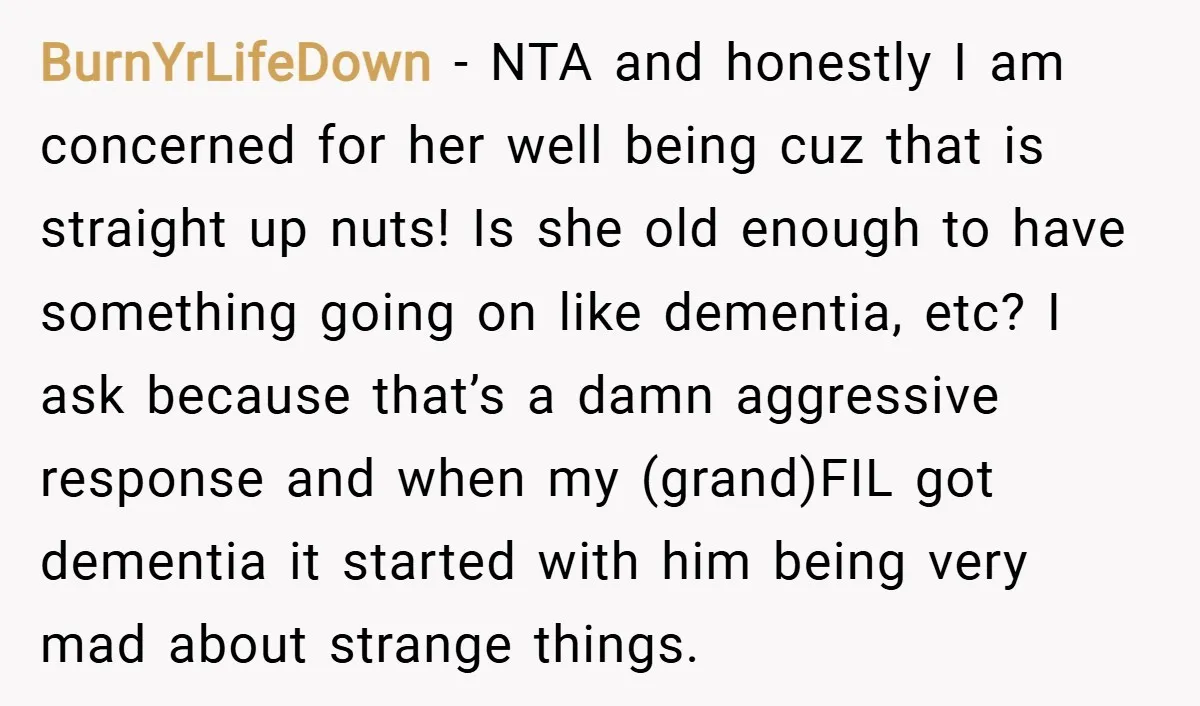 BurnYrLifeDown − NTA and honestly I am concerned for her well being cuz that is straight up nuts! Is she old enough to have something going on like dementia, etc?...