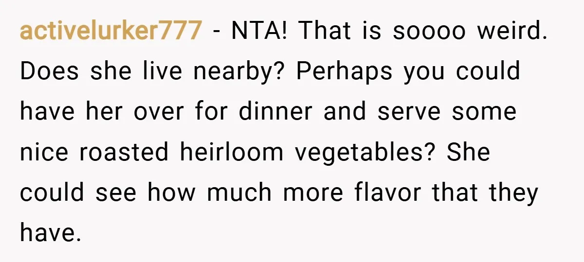 activelurker777 − NTA! That is soooo weird. Does she live nearby? Perhaps you could have her over for dinner and serve some nice roasted heirloom vegetables? She could see how...