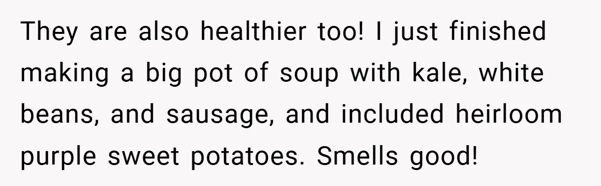 They are also healthier too! I just finished making a big pot of soup with kale, white beans, and sausage, and included heirloom purple sweet potatoes. Smells good!