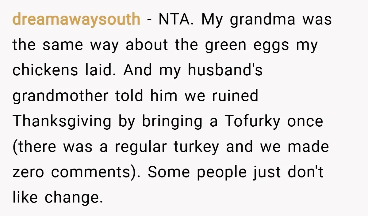 dreamawaysouth − NTA. My grandma was the same way about the green eggs my chickens laid. And my husband's grandmother told him we ruined Thanksgiving by bringing a Tofurky once...