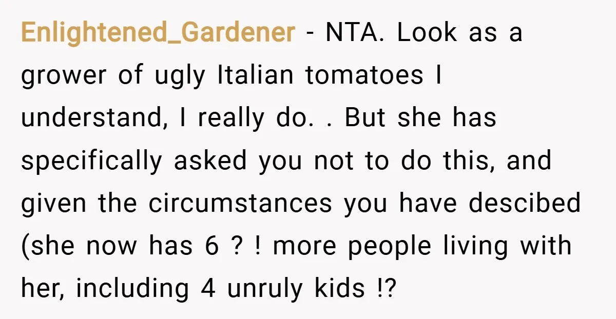 Enlightened_Gardener − NTA. Look as a grower of ugly Italian tomatoes I understand, I really do. . But she has specifically asked you not to do this, and given the...