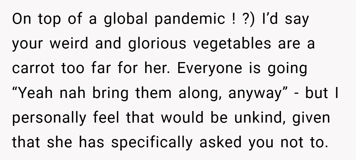 On top of a global pandemic ! ?) I’d say your weird and glorious vegetables are a carrot too far for her. Everyone is going “Yeah nah bring them along,...