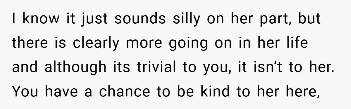 I know it just sounds silly on her part, but there is clearly more going on in her life and although its trivial to you, it isn‘t to her. You...