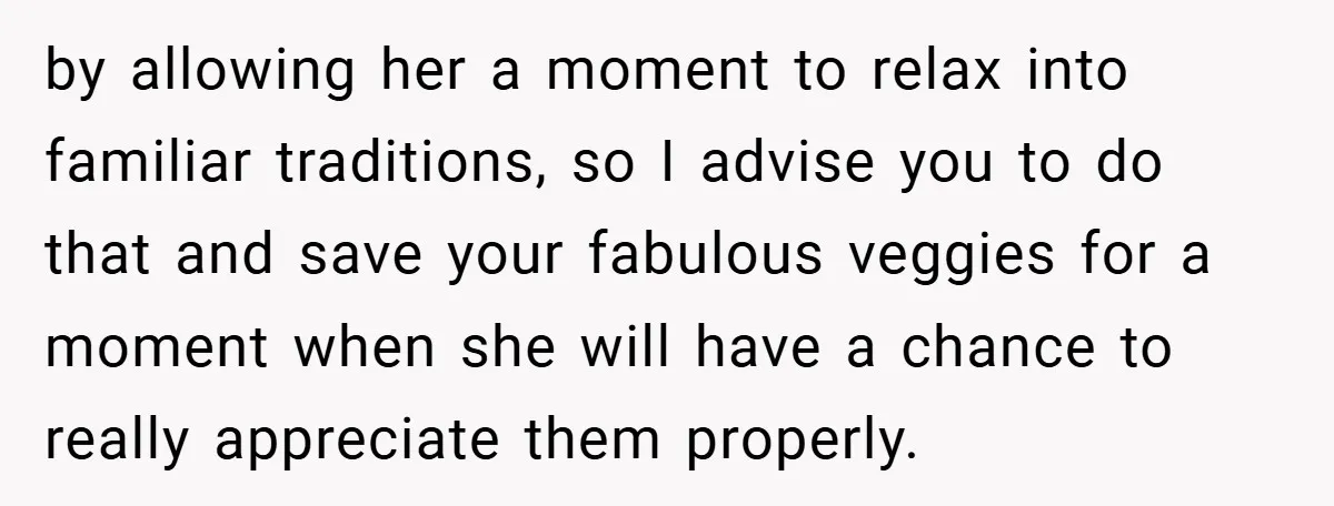by allowing her a moment to relax into familiar traditions, so I advise you to do that and save your fabulous veggies for a moment when she will have a...