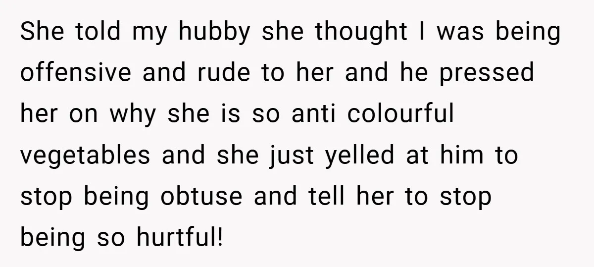 She told my hubby she thought I was being offensive and rude to her and he pressed her on why she is so anti colourful vegetables and she just yelled...