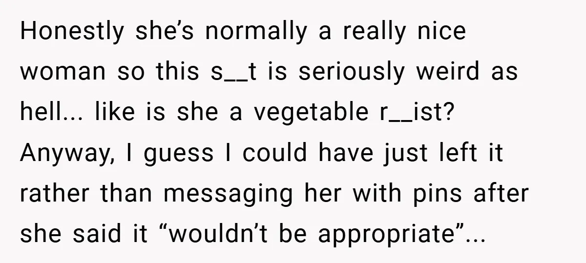 Honestly she’s normally a really nice woman so this s__t is seriously weird as hell... like is she a vegetable r__ist? Anyway, I guess I could have just left it...