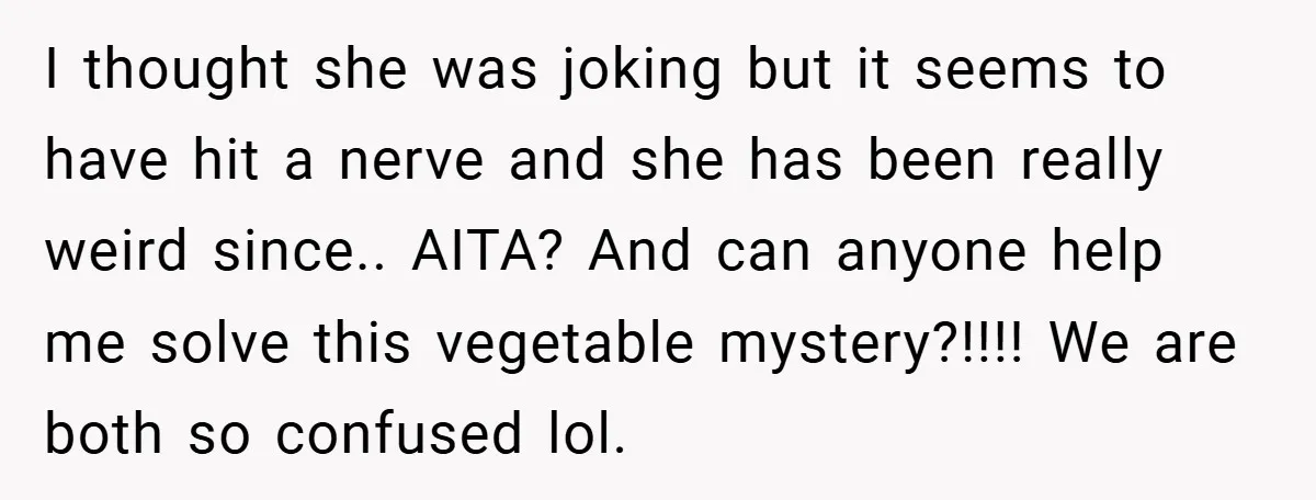 I thought she was joking but it seems to have hit a nerve and she has been really weird since.. AITA? And can anyone help me solve this vegetable mystery?!!!!...