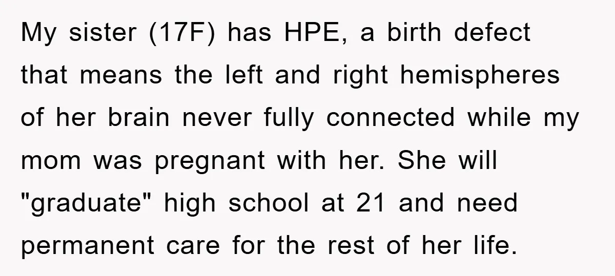 My sister (17F) has HPE, a birth defect that means the left and right hemispheres of her brain never fully connected while my mom was pregnant with her. She will...