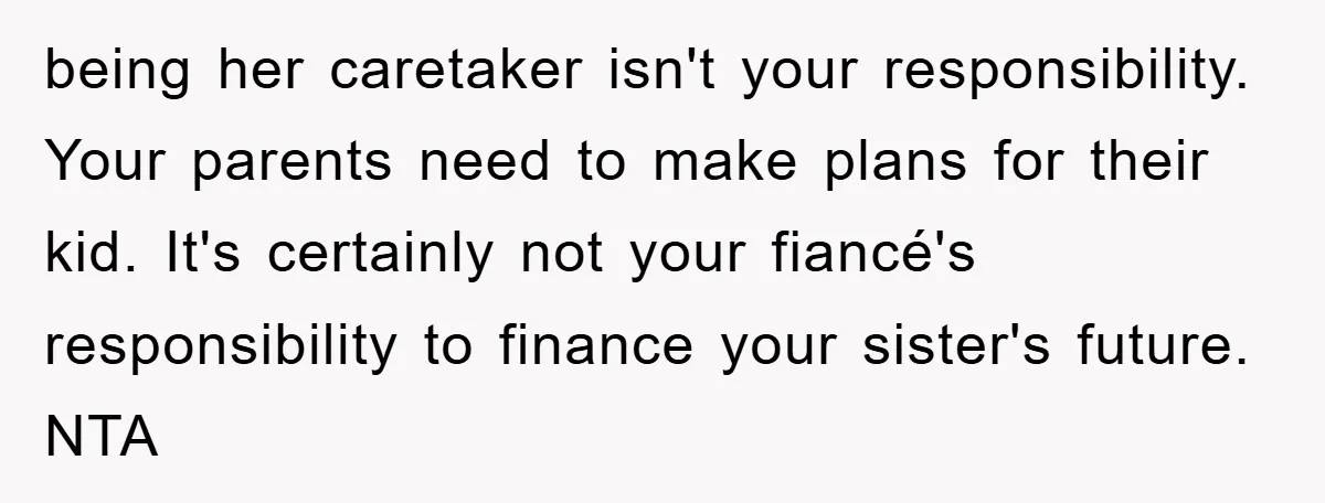 being her caretaker isn't your responsibility. Your parents need to make plans for their kid. It's certainly not your fiancé's responsibility to finance your sister's future. NTA