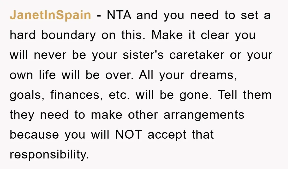 JanetInSpain − NTA and you need to set a hard boundary on this. Make it clear you will never be your sister's caretaker or your own life will be over....