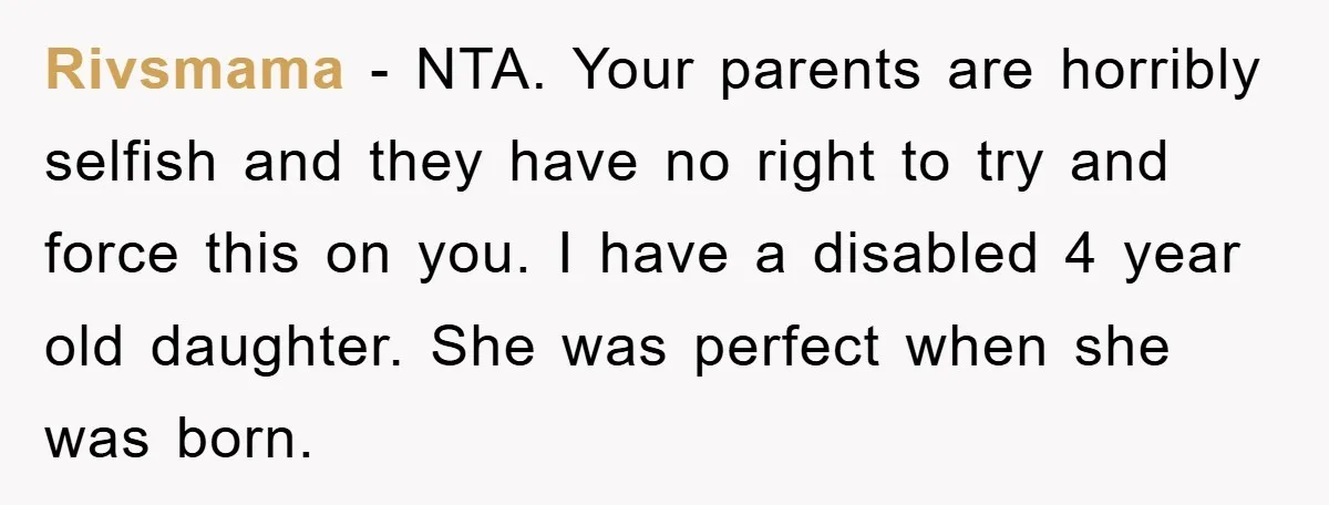 Rivsmama − NTA. Your parents are horribly selfish and they have no right to try and force this on you. I have a disabled 4 year old daughter. She was...