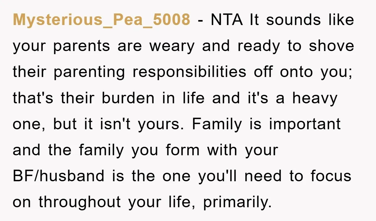 Mysterious_Pea_5008 − NTA It sounds like your parents are weary and ready to shove their parenting responsibilities off onto you; that's their burden in life and it's a heavy one,...