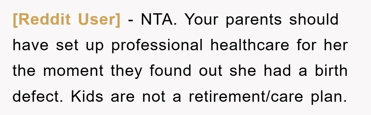 [Reddit User] − NTA. Your parents should have set up professional healthcare for her the moment they found out she had a birth defect. Kids are not a retirement/care plan.