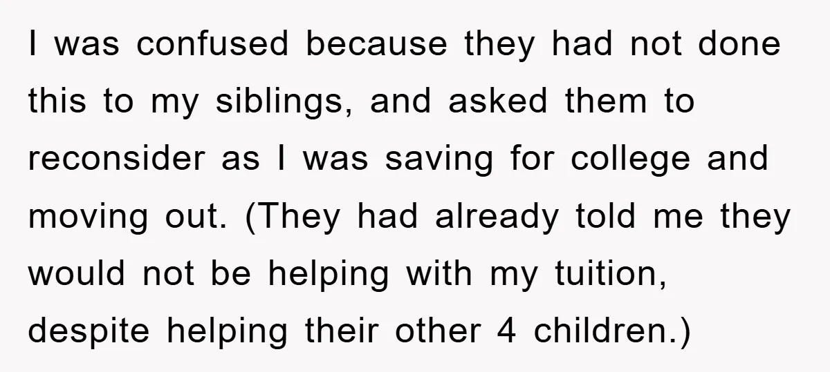 I was confused because they had not done this to my siblings, and asked them to reconsider as I was saving for college and moving out. (They had already told...