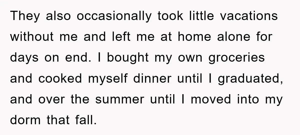 They also occasionally took little vacations without me and left me at home alone for days on end. I bought my own groceries and cooked myself dinner until I graduated,...