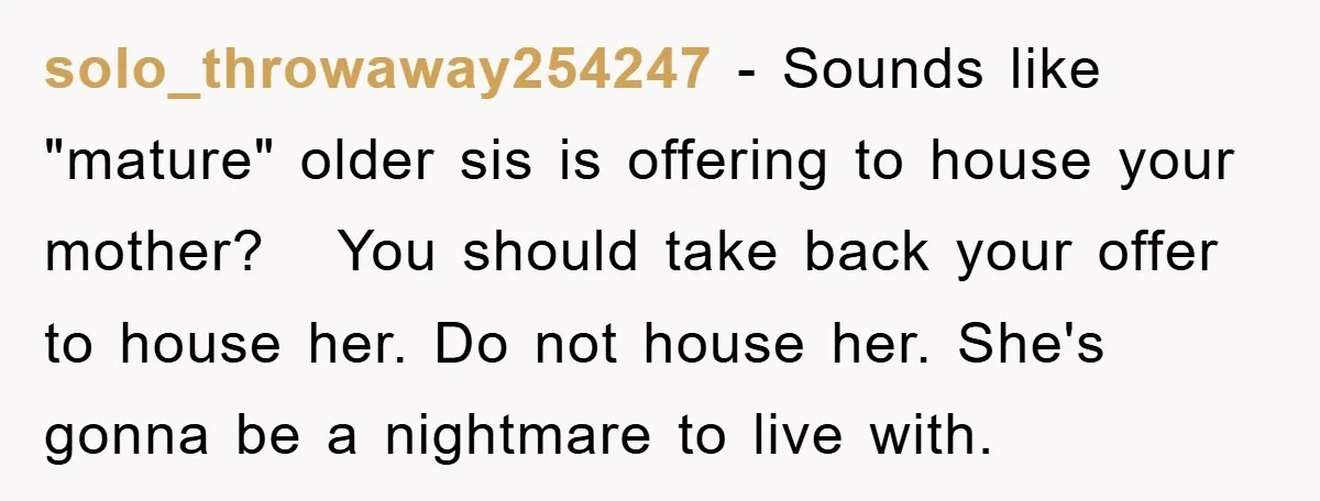 solo_throwaway254247 − Sounds like "mature" older sis is offering to house your mother? You should take back your offer to house her. Do not house her. She's gonna be a...