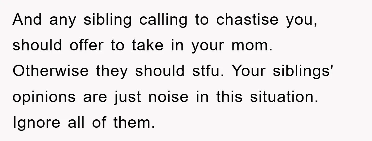 And any sibling calling to chastise you, should offer to take in your mom. Otherwise they should stfu. Your siblings' opinions are just noise in this situation. Ignore all of...