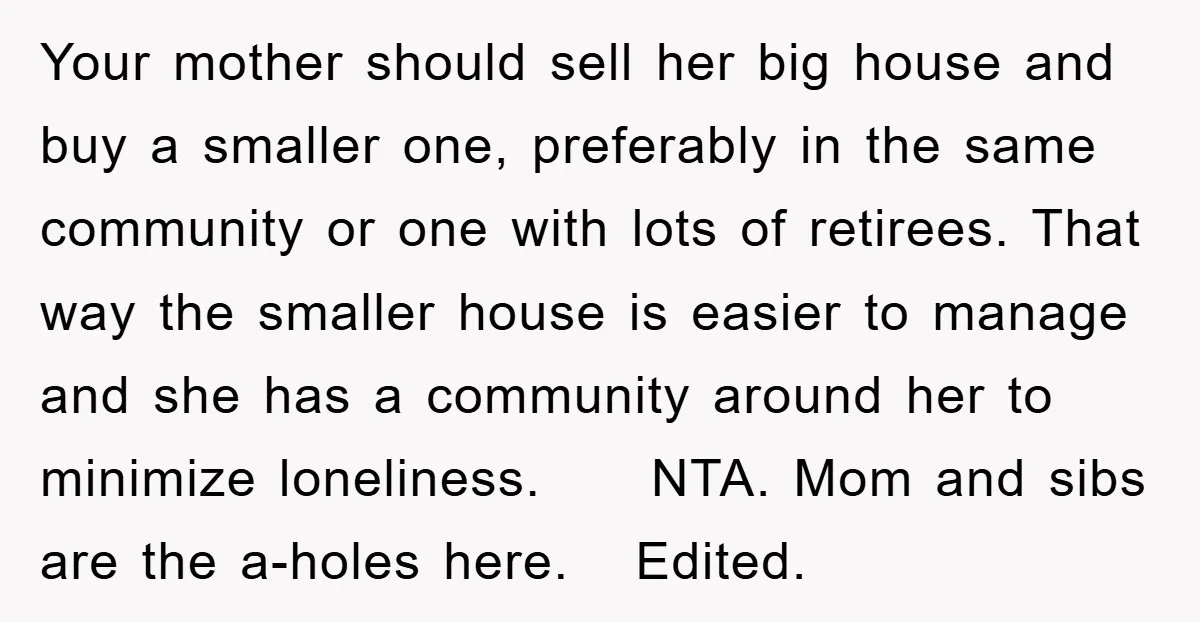 Your mother should sell her big house and buy a smaller one, preferably in the same community or one with lots of retirees. That way the smaller house is easier...