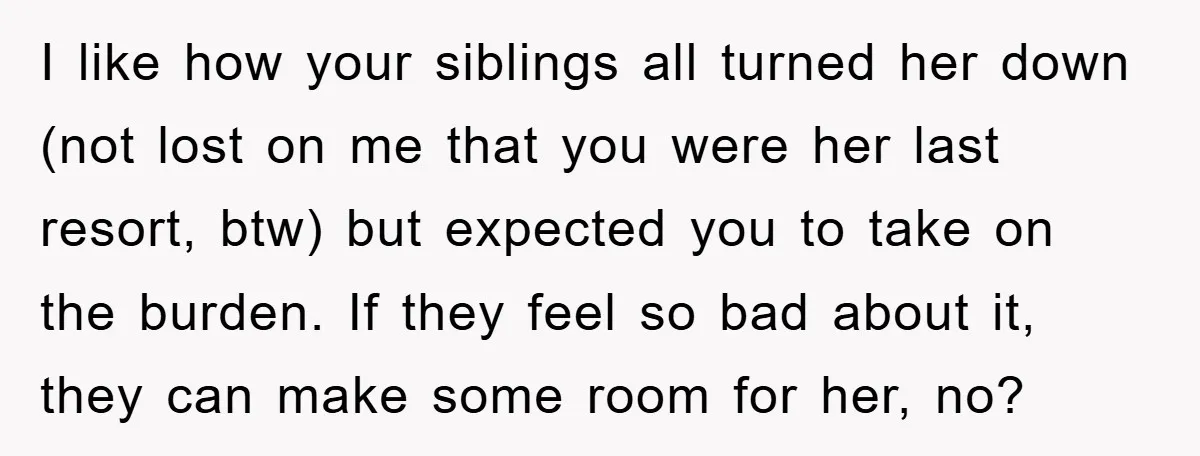 I like how your siblings all turned her down (not lost on me that you were her last resort, btw) but expected you to take on the burden. If they...