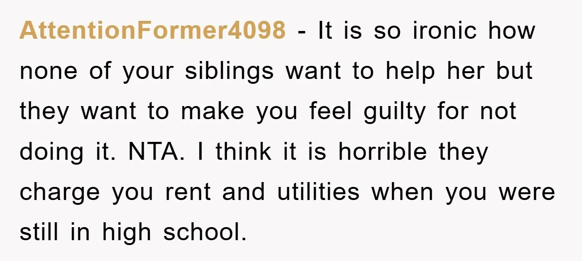 AttentionFormer4098 − It is so ironic how none of your siblings want to help her but they want to make you feel guilty for not doing it. NTA. I think...