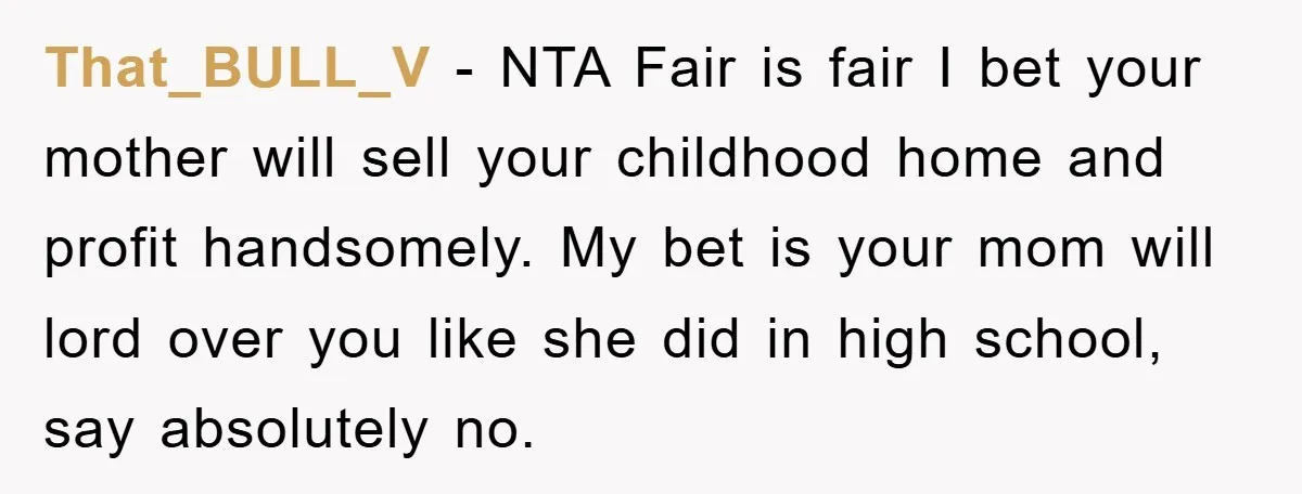 That_BULL_V − NTA Fair is fair I bet your mother will sell your childhood home and profit handsomely. My bet is your mom will lord over you like she did...