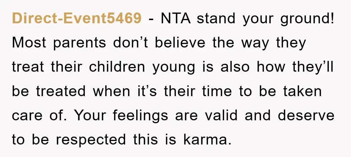 Direct-Event5469 − NTA stand your ground! Most parents don’t believe the way they treat their children young is also how they’ll be treated when it’s their time to be taken...