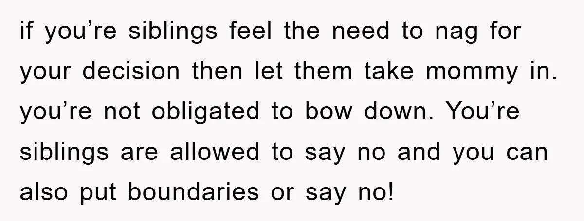 if you’re siblings feel the need to nag for your decision then let them take mommy in. you’re not obligated to bow down. You’re siblings are allowed to say no...