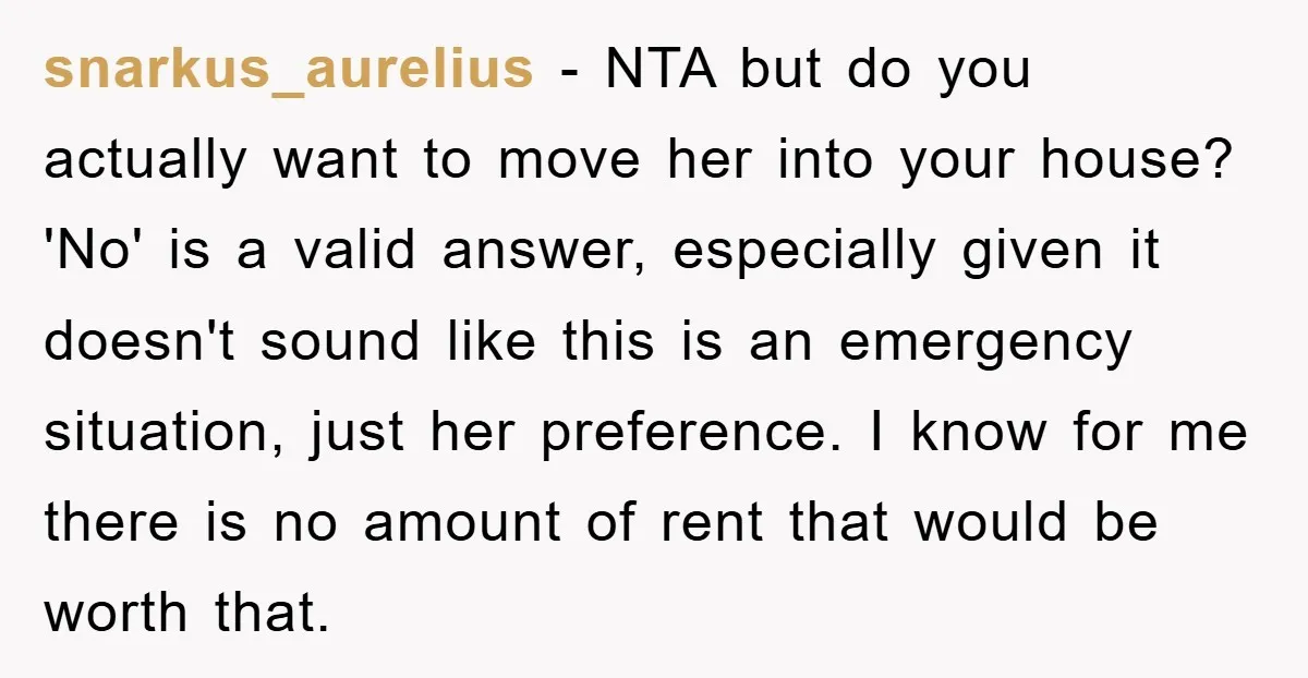 snarkus_aurelius − NTA but do you actually want to move her into your house? 'No' is a valid answer, especially given it doesn't sound like this is an emergency situation,...