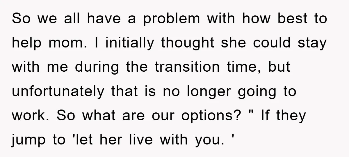 So we all have a problem with how best to help mom. I initially thought she could stay with me during the transition time, but unfortunately that is no longer...