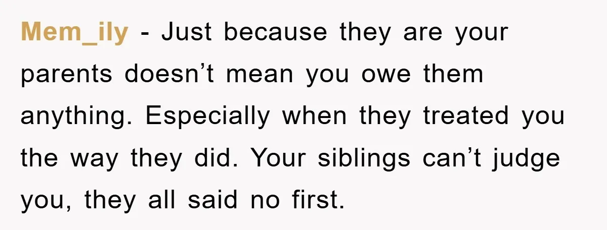 Mem_ily − Just because they are your parents doesn’t mean you owe them anything. Especially when they treated you the way they did. Your siblings can’t judge you, they all...