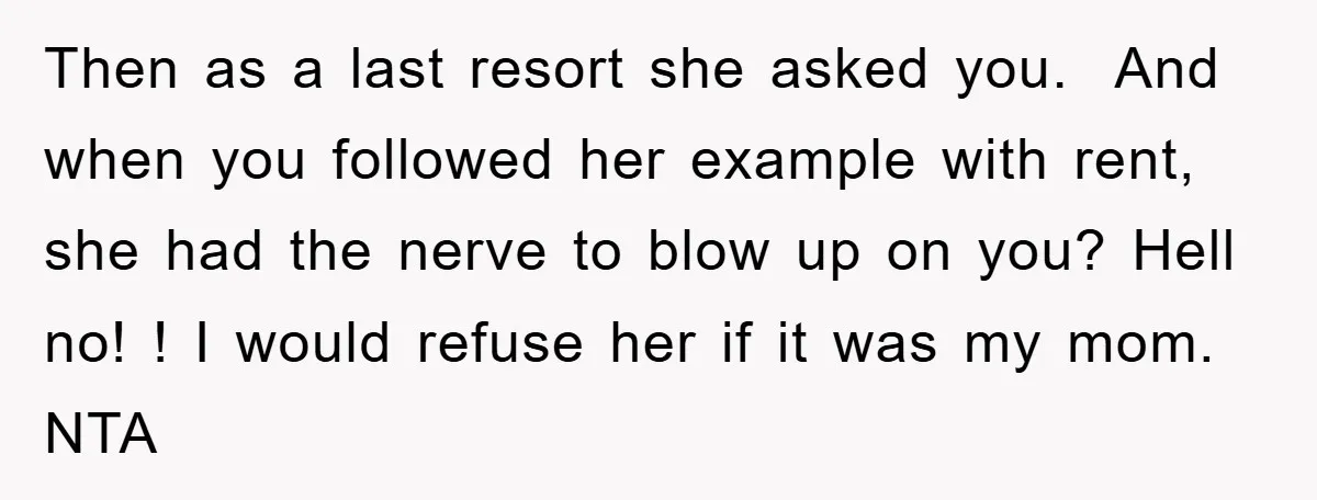 Then as a last resort she asked you. And when you followed her example with rent, she had the nerve to blow up on you? Hell no! ! I would...