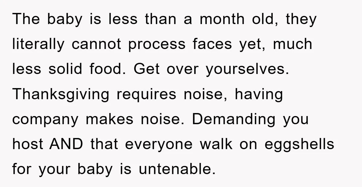The baby is less than a month old, they literally cannot process faces yet, much less solid food. Get over yourselves. Thanksgiving requires noise, having company makes noise. Demanding you...
