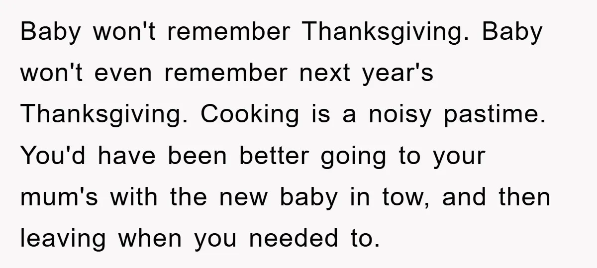 Baby won't remember Thanksgiving. Baby won't even remember next year's Thanksgiving. Cooking is a noisy pastime. You'd have been better going to your mum's with the new baby in tow,...