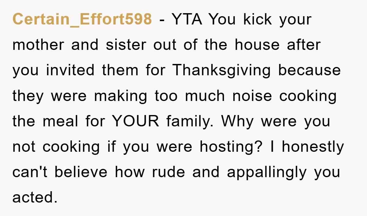 Certain_Effort598 − YTA You kick your mother and sister out of the house after you invited them for Thanksgiving because they were making too much noise cooking the meal for...