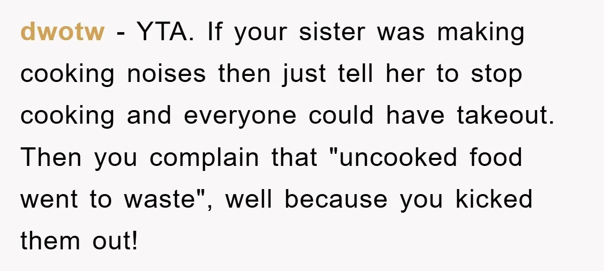 dwotw − YTA. If your sister was making cooking noises then just tell her to stop cooking and everyone could have takeout. Then you complain that "uncooked food went to...