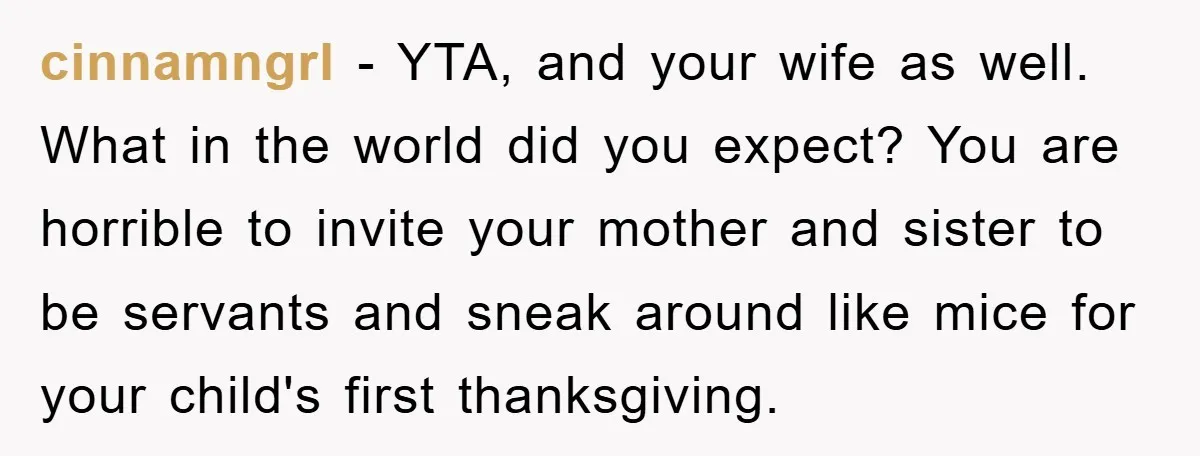cinnamngrl − YTA, and your wife as well. What in the world did you expect? You are horrible to invite your mother and sister to be servants and sneak around...