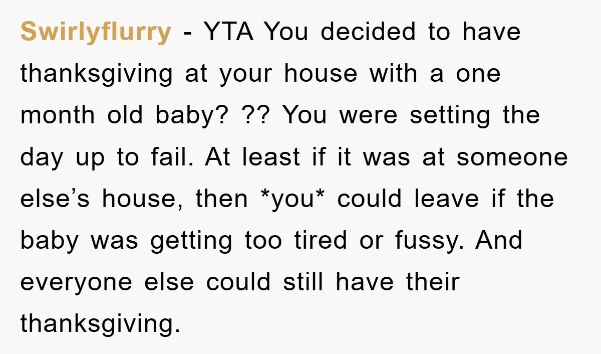 Swirlyflurry − YTA You decided to have thanksgiving at your house with a one month old baby? ?? You were setting the day up to fail. At least if it...