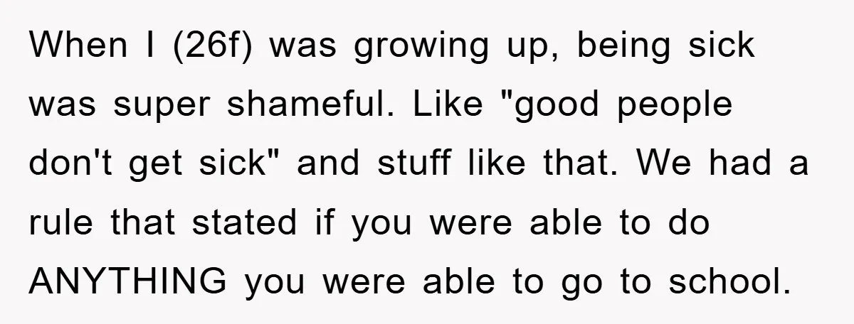 When I (26f) was growing up, being sick was super shameful. Like "good people don't get sick" and stuff like that. We had a rule that stated if you were...