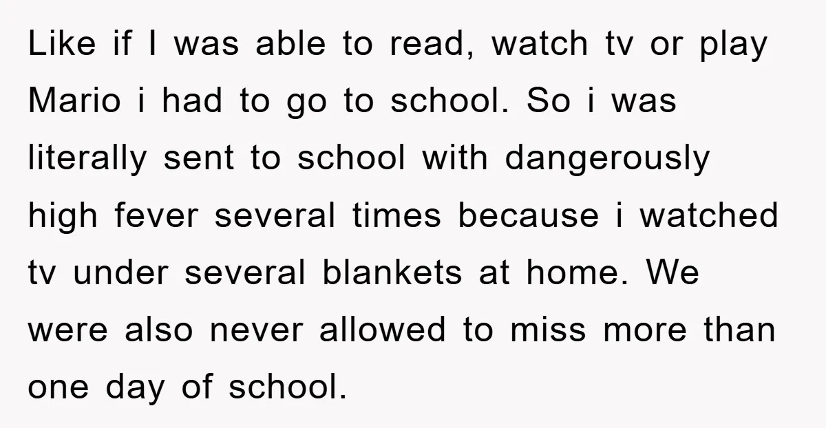 Like if I was able to read, watch tv or play Mario i had to go to school. So i was literally sent to school with dangerously high fever several...