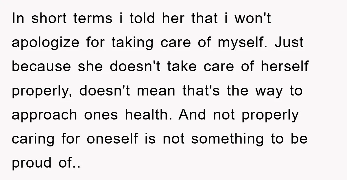 In short terms i told her that i won't apologize for taking care of myself. Just because she doesn't take care of herself properly, doesn't mean that's the way to...