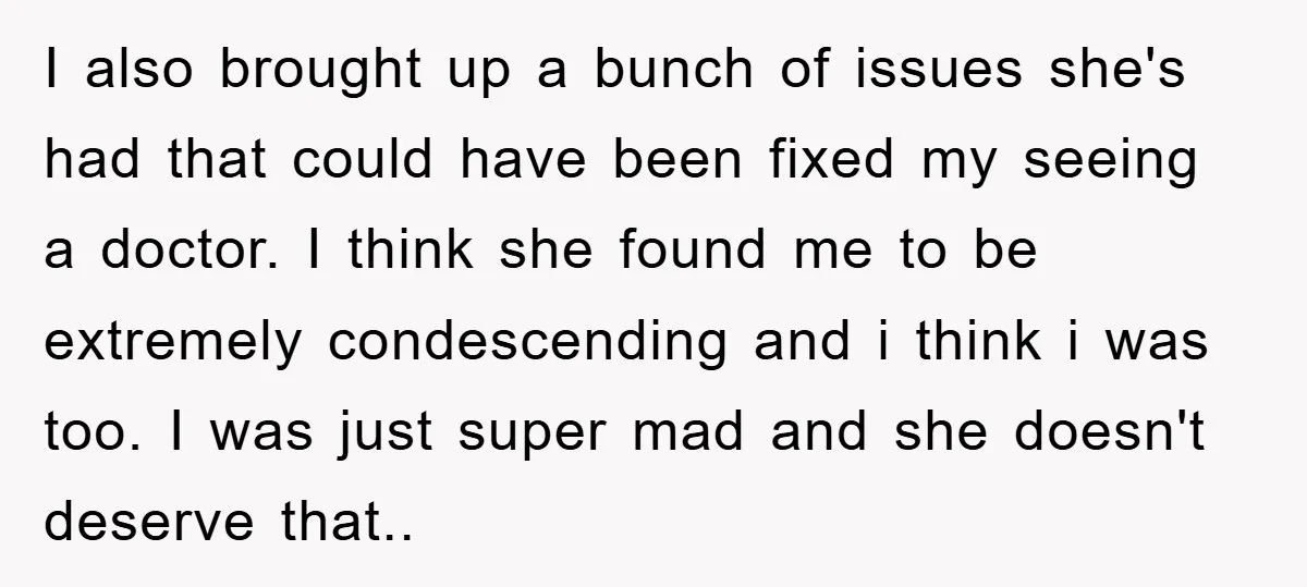 I also brought up a bunch of issues she's had that could have been fixed my seeing a doctor. I think she found me to be extremely condescending and i...