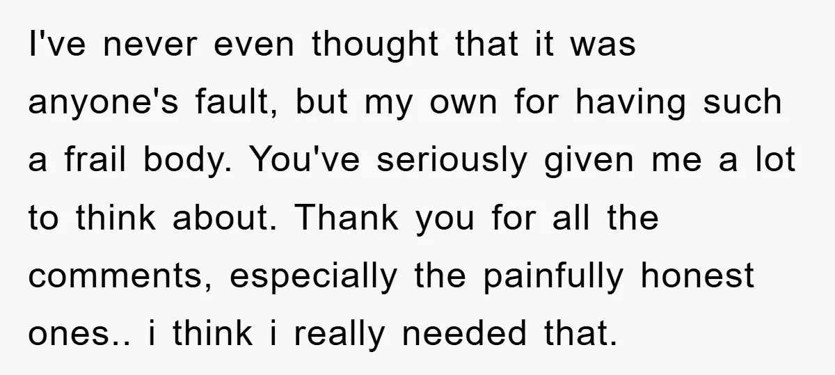 I've never even thought that it was anyone's fault, but my own for having such a frail body. You've seriously given me a lot to think about. Thank you for...