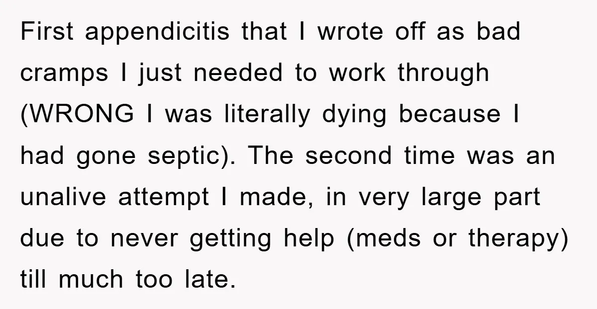 First appendicitis that I wrote off as bad cramps I just needed to work through (WRONG I was literally dying because I had gone septic). The second time was an...