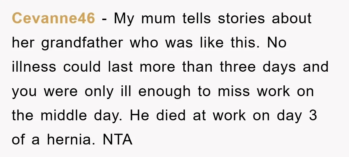 Cevanne46 − My mum tells stories about her grandfather who was like this. No illness could last more than three days and you were only ill enough to miss work...