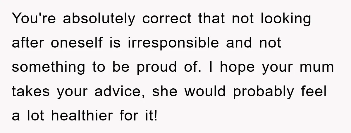 You're absolutely correct that not looking after oneself is irresponsible and not something to be proud of. I hope your mum takes your advice, she would probably feel a lot...