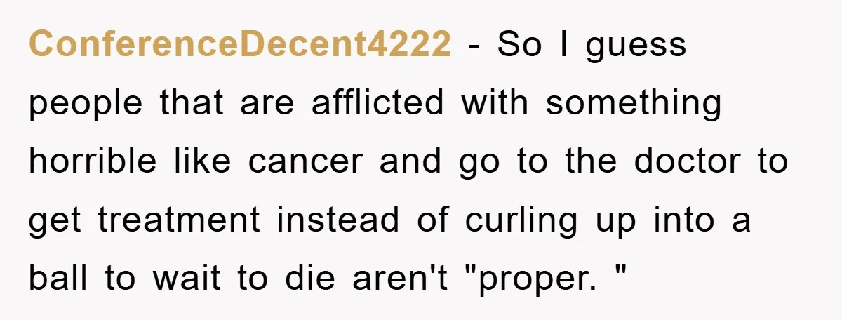 ConferenceDecent4222 − So I guess people that are afflicted with something horrible like cancer and go to the doctor to get treatment instead of curling up into a ball to...