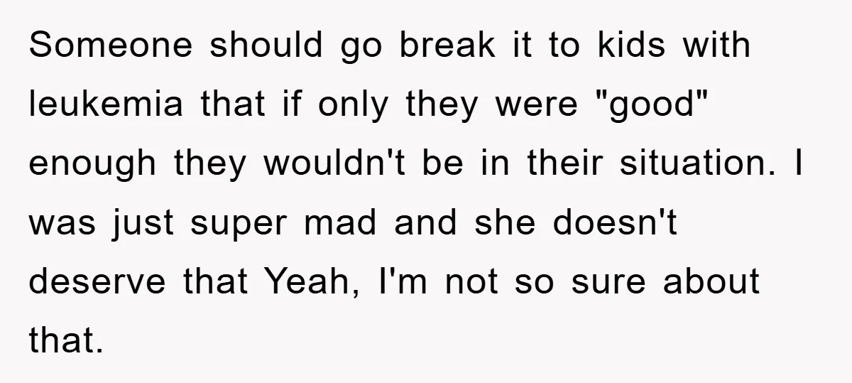 Someone should go break it to kids with leukemia that if only they were "good" enough they wouldn't be in their situation. I was just super mad and she doesn't...
